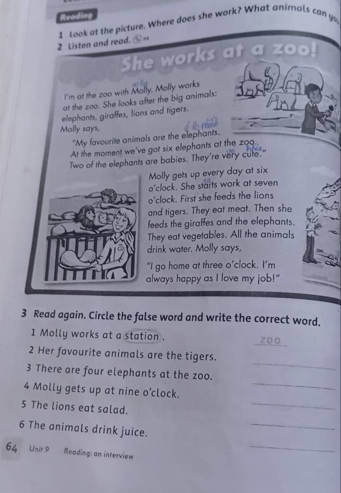 Reading 
1 Look at the picture. Where does she work? What animals can yo 
2 Listen and read. 94 
She works at 
I'm at the zoo with Molly. Molly works 
at the zoo. She looks after the big animals: 
elephants, giraffes, lions and tigers. 
Molly says, 
"My favourite animals are the elephants. 
At the moment we’ve got six elephants at the zoo. 
Two of the elephants are babies. They're very cute." 
Molly gets up every day at six 
o’clock. She starts work at seven 
o'clock. First she feeds the lions 
and tigers. They eat meat. Then she 
feeds the giraffes and the elephants. 
They eat vegetables. All the animals 
drink water. Molly says, 
“I go home at three o’clock. I’m 
always happy as I love my job!" 
3 Read again. Circle the false word and write the correct word. 
1 Molly works at a station .
200
_ 
2 Her favourite animals are the tigers. 
_ 
3 There are four elephants at the zoo. 
_ 
4 Molly gets up at nine O' clock. 
5 The lions eat salad. 
6 The animals drink juice. 
_ 
64 Unit 9 Reading: an interview 
_