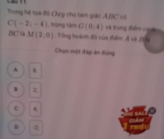 Trong hệ tọa độ Ozy cho tam giác ABC có
C(-2;-4) , trọng tâm G(0,4) và trung điểm canh
BC là M(2;0). Tổng hoành độ của điểm AvbB
Chọn một đập án đúng
A 8
B 2;
C 4
ciám
D -2,