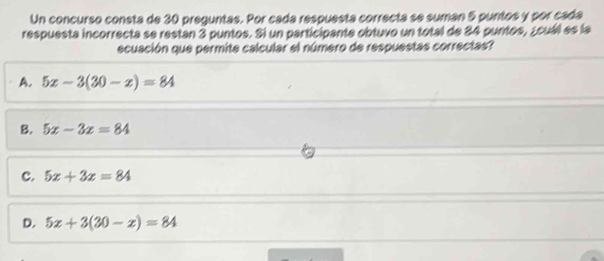 Un concurso consta de 30 preguntas. Por cada respuesta correcta se suman 5 puntos y por cada
respuesta incorrecta se restan 3 puntos. Si un participante obtuvo un total de 24 puntos, ¿cuál es la
ecuación que permite calcular el número de respuestas correctas
A. 5x-3(30-x)=84
B. 5x-3x=84
C. 5x+3x=84
D. 5x+3(30-x)=84