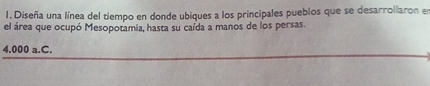 Diseña una línea del tiempo en donde ubiques a los principales pueblos que se desarrollaron en 
el área que ocupó Mesopotamia, hasta su caída a manos de los persas.
4.000 a.C.