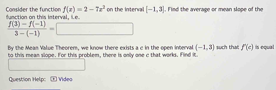 Consider the function f(x)=2-7x^2 on the interval [-1,3]. Find the average or mean slope of the 
function on this interval, i.e.
 (f(3)-f(-1))/3-(-1) =□
By the Mean Value Theorem, we know there exists a c in the open interval (-1,3) such that f'(c) is equal 
to this mean slope. For this problem, there is only one c that works. Find it. 
Question Help: Video