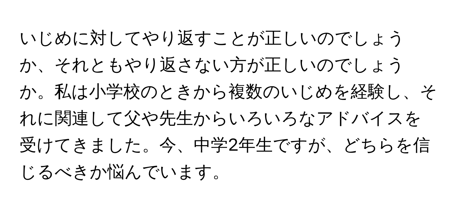 いじめに対してやり返すことが正しいのでしょうか、それともやり返さない方が正しいのでしょうか。私は小学校のときから複数のいじめを経験し、それに関連して父や先生からいろいろなアドバイスを受けてきました。今、中学2年生ですが、どちらを信じるべきか悩んでいます。