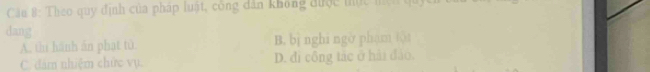 Cầu 8: Theo quy định của pháp luật, công dân không được tực mệh quy
dang
A. thì hành án phạt tù. B. bì nghi ngờ phạm tội
C. đám nhiệm chức vụ. D. đi công tác ở hải đảo,