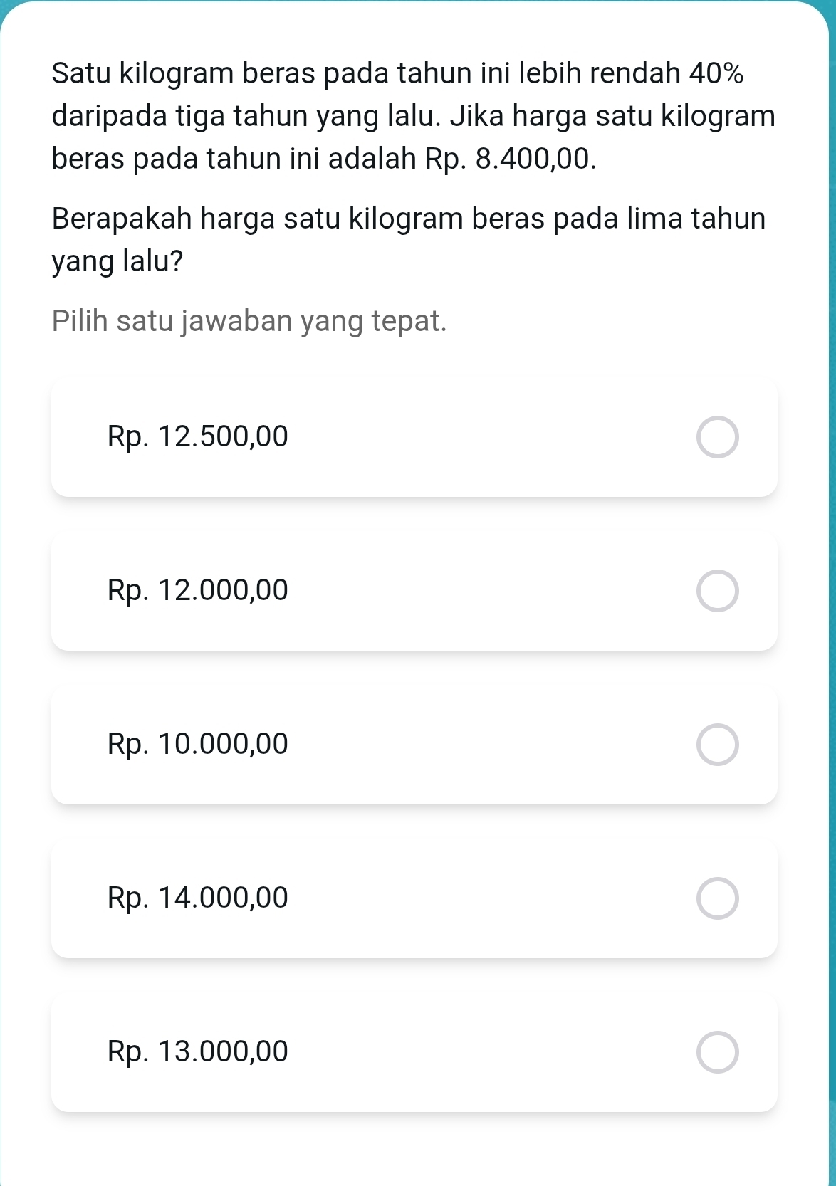 Satu kilogram beras pada tahun ini lebih rendah 40%
daripada tiga tahun yang lalu. Jika harga satu kilogram
beras pada tahun ini adalah Rp. 8.400,00.
Berapakah harga satu kilogram beras pada lima tahun
yang lalu?
Pilih satu jawaban yang tepat.
Rp. 12.500,00
Rp. 12.000,00
Rp. 10.000,00
Rp. 14.000,00
Rp. 13.000,00