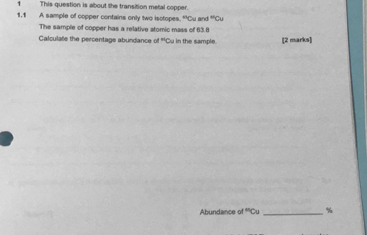 This question is about the transition metal copper. 
1.1 A sample of copper contains only two isotopes. ^3 Cu and^(65)Cu
The sample of copper has a relative atomic mass of 63.8
Calculate the percentage abundance of 85 Cu in the sample. [2 marks] 
Abundance of^(es)Cu _ %