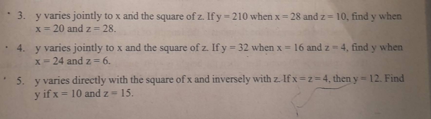 y varies jointly to x and the square of z. If y=210 when x=28 and z=10 , find y when
x=20 and z=28. 
4. y varies jointly to x and the square of z. If y=32 when x=16 and z=4 , find y when
x=24 and z=6. 
5. y varies directly with the square of x and inversely with z. If x=z=4 , then y=12 Find
y if x=10 and z=15.