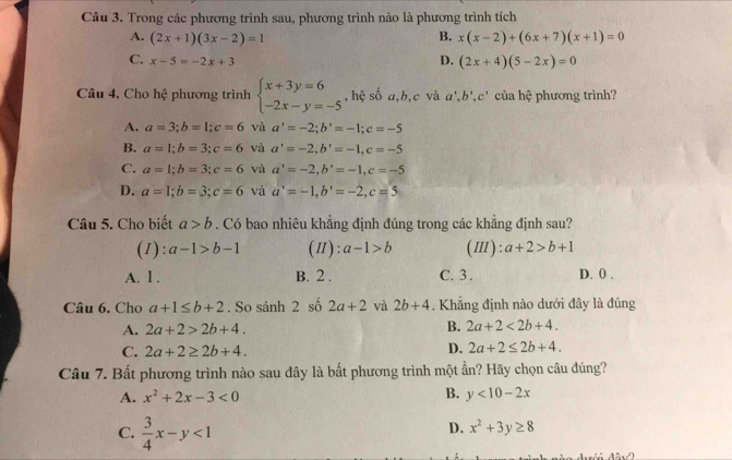 Trong các phương trình sau, phương trình nào là phương trình tích
A. (2x+1)(3x-2)=1 B. x(x-2)+(6x+7)(x+1)=0
C. x-5=-2x+3
D. (2x+4)(5-2x)=0
Câu 4. Cho hệ phương trình beginarrayl x+3y=6 -2x-y=-5endarray. , hệ số a,b,c và a^+,b^+,c^+ của hhat c phương trình?
A. a=3;b=1;c=6 và a'=-2;b'=-1;c=-5
B. a=1;b=3;c=6 và a'=-2,b'=-1,c=-5
C. a=1;b=3;c=6 và a'=-2,b'=-1,c=-5
D. a=1;b=3;c=6 và a'=-1,b'=-2,c=5
Câu 5. Cho biết a>b. Có bao nhiêu khẳng định đúng trong các khẳng định sau?
(1): a-1>b-1 (Ⅱ): a-1>b (Ⅲ): a+2>b+1
A. 1. B. 2 . C. 3. D. 0 .
Câu 6. Cho a+1≤ b+2. So sánh 2 số 2a+2 và 2b+4. Khẳng định nào dưới đây là đúng
A. 2a+2>2b+4. B. 2a+2<2b+4.
C. 2a+2≥ 2b+4.
D. 2a+2≤ 2b+4.
Câu 7. Bất phương trình nào sau dây là bất phương trình một ẩn? Hãy chọn câu đúng?
A. x^2+2x-3<0</tex> B. y<10-2x</tex>
C.  3/4 x-y<1</tex>
D. x^2+3y≥ 8