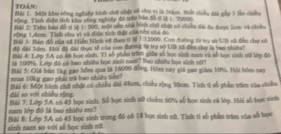 Toán 
Bái 1. Một khu công nghiệp tính chứ nhật có chu vi là 10an. Biết chiều chi gắp 3 thu chiền 
*ộng, Tính điện tích khu công nghiệp đ6 nên bản đồ t 1ý 1, 70009. 
Bài 2: Trên bản đỗ t 1ộ 1: 500 1, một nền nhà hình chữ nhật có chiều đi áo được 2em và chều 
:ộng 1,4cm, Tính chu vi và điện tích thật cha nên nhà 66, 
Bài 3: Bản đồ của xã Hiên Kình về theo 1ỉ 1ệ 1:12000, Con dường tử trụ sở UB vã đền chợ có 
độ đài 3ám. 16i độ đài thực tế của con đường từ trụ sở UB xã đến chy là bao niềut 
Bái 4: Lớp SA có 46 học sinh. T1 số phần trấm giữa số học sinh nam và số học sinh mữ lúp đó 
là 100%, Lớp đó có bao nhiều học sinh nam? Bao nhiều học sinh nữ? 
Bài 5: Giá bán 1kg gao hồm qua là 16000 đồng, Hồm nay giá gạo giám 10%, Hải têm nay 
mua 10kg gạo phải trá bao nhiều tiền? 
Bải 6: Một hình chữ nhật có chiều đài 40cm, thiều rộng 30cm. Tính t1 số phần têm của chiều 
dài so với chiều rộng 
Bài 7: Lớp 5A có 45 học sinh. Số học sinh nữ chiếm 60% số học sinh cá lớp. Hải số học sinh 
nam lớp đó là bao nhiêu cm? 
Bài 8: Lớp 5A có 45 học sinh trong đó có 18 học sinh nữ. Tính ti số phần trấm của số học 
sinh nam so với số học sinh nữ.