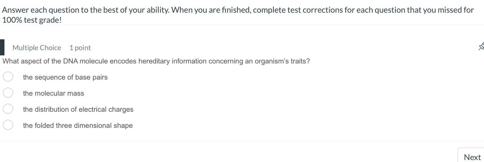 Answer each question to the best of your ability. When you are finished, complete test corrections for each question that you missed for
100% test grade!
Multiple Choice 1 point
What aspect of the DNA molecule encodes hereditary information concerning an organism's traits?
the sequence of base pairs
the molecular mass
the distribution of electrical charges
the folded three dimensional shape
Next