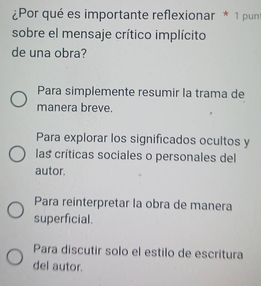 ¿Por qué es importante reflexionar * 1 punt
sobre el mensaje crítico implícito
de una obra?
Para simplemente resumir la trama de
manera breve.
Para explorar los significados ocultos y
las críticas sociales o personales del
autor.
Para reinterpretar la obra de manera
superficial.
Para discutir solo el estilo de escritura
del autor.