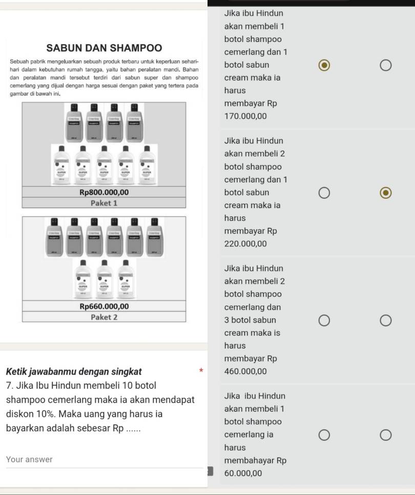 Jika ibu Hindun
akan membeli 1
botol shampoo
SABUN DAN SHAMPOO cemerlang dan 1
Sebuah pabrik mengeluarkan sebuah produk terbaru untuk keperluan sehari-
hari dalam kebutuhan rumah tangga, yaitu bahan peralatan mandi. Bahan botol sabun
dan peralatan mandi tersebut terdiri dari sabun super dan shampoo cream maka ia
cemerlang yang dijual dengan harga sesuai dengan paket yang tertera pada
gambar di bawah ini, harus
membayar Rp
170.000,00
Jika ibu Hindun
akan membeli 2
botol shampoo
cemerlang dan 1
botol sabun
cream maka ia
harus
membayar Rp
220.000,00
Jika ibu Hindun
akan membeli 2
botol shampoo
Rp660.000,00 cemerlang dan
Paket 2 3 botol sabun
cream maka is
harus
membayar Rp
Ketik jawabanmu dengan singkat 460.000,00
7. Jika Ibu Hindun membeli 10 botol
shampoo cemerlang maka ia akan mendapat Jika ibu Hindun
akan membeli 1
diskon 10%. Maka uang yang harus ia
botol shampoo
bayarkan adalah sebesar Rp ......
cemerlang ia
harus
Your answer membahayar Rp
60.000,00