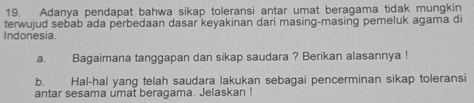 Adanya pendapat bahwa sikap toleransi antar umat beragama tidak mungkin 
terwujud sebab ada perbedaan dasar keyakinan dari masing-masing pemeluk agama di 
Indonesia. 
a. Bagaimana tanggapan dan sikap saudara ? Berikan alasannya ! 
b. Hal-hal yang telah saudara lakukan sebagai pencerminan sikap toleransi 
antar sesama umat beragama. Jelaskan !