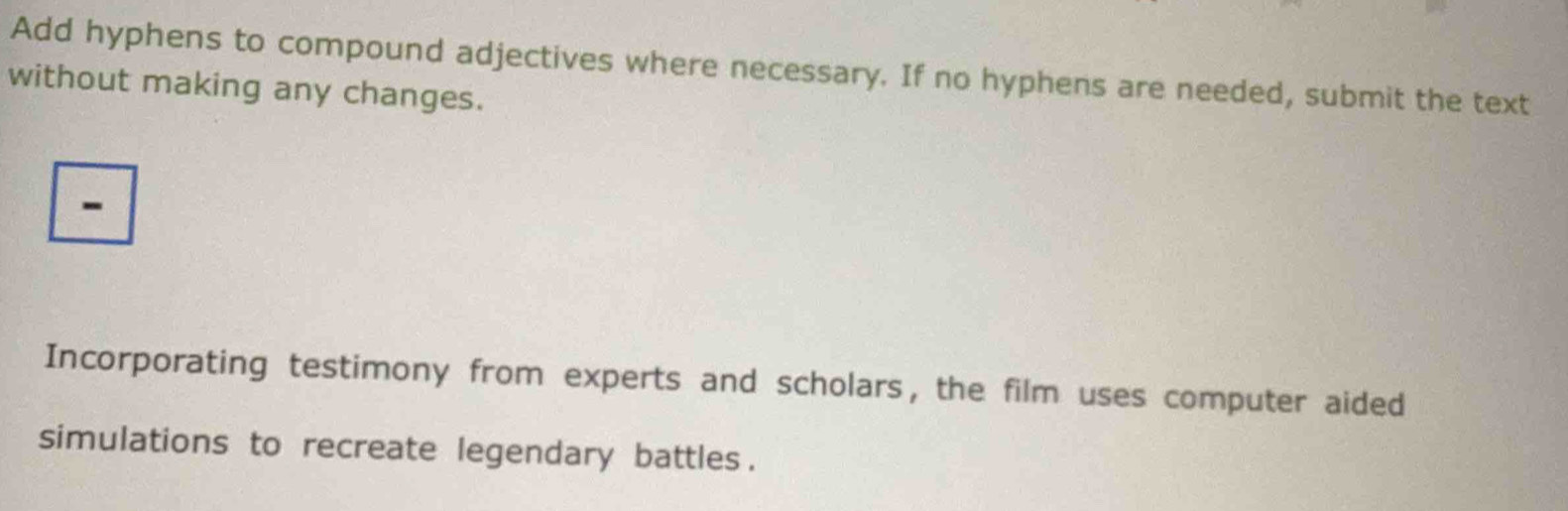 Add hyphens to compound adjectives where necessary. If no hyphens are needed, submit the text 
without making any changes. 
- 
Incorporating testimony from experts and scholars, the film uses computer aided 
simulations to recreate legendary battles .