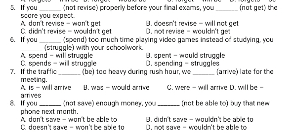 If you _(not revise) properly before your final exams, you _(not get) the
score you expect.
A. don’t revise - won’t get B. doesn’t revise - will not get
C. didn't revise - wouldn’t get D. not revise - wouldn't get
6. If you_ (spend) too much time playing video games instead of studying, you
_(struggle) with your schoolwork.
A. spend - will struggle B. spent - would struggle
C. spends - will struggle D. spending - struggles
7. If the traffic _(be) too heavy during rush hour, we_ (arrive) late for the
meeting.
A. is - will arrive B. was - would arrive C. were - will arrive D. will be -
arrives
8. If you_ (not save) enough money, you_ (not be able to) buy that new
phone next month.
A. don’t save - won’t be able to B. didn't save - wouldn't be able to
C. doesn’t save - won’t be able to D. not save - wouldn’t be able to