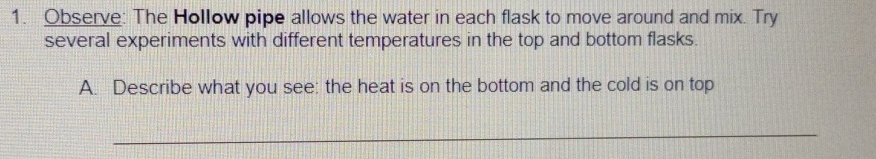 Observe: The Hollow pipe allows the water in each flask to move around and mix. Try 
several experiments with different temperatures in the top and bottom flasks 
A. Describe what you see: the heat is on the bottom and the cold is on top 
_