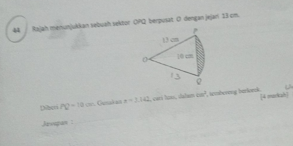 Rajah menunjukkan sebuah sektor OPQ berpusat O dengan jejari 13 cm.
P
13 cm
0 10 cm
Q
[4 markah] 
Diberi PQ=10cm. Gunakan x=3.142 , carí laas, dalam cm^2 , tembereng berlorck. ( 
Jusepon :_