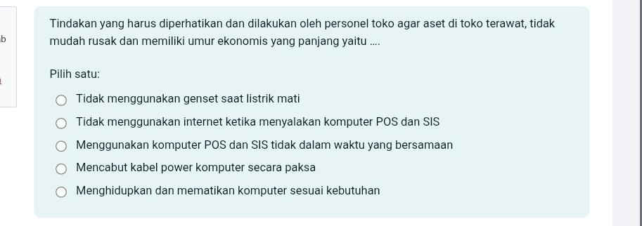 Tindakan yang harus diperhatikan dan dilakukan oleh personel toko agar aset di toko terawat, tidak
b mudah rusak dan memiliki umur ekonomis yang panjang yaitu ....
Pilih satu:
Tidak menggunakan genset saat listrik mati
Tidak menggunakan internet ketika menyalakan komputer POS dan SIS
Menggunakan komputer POS dan SIS tidak dalam waktu yang bersamaan
Mencabut kabel power komputer secara paksa
Menghidupkan dan mematikan komputer sesuai kebutuhan