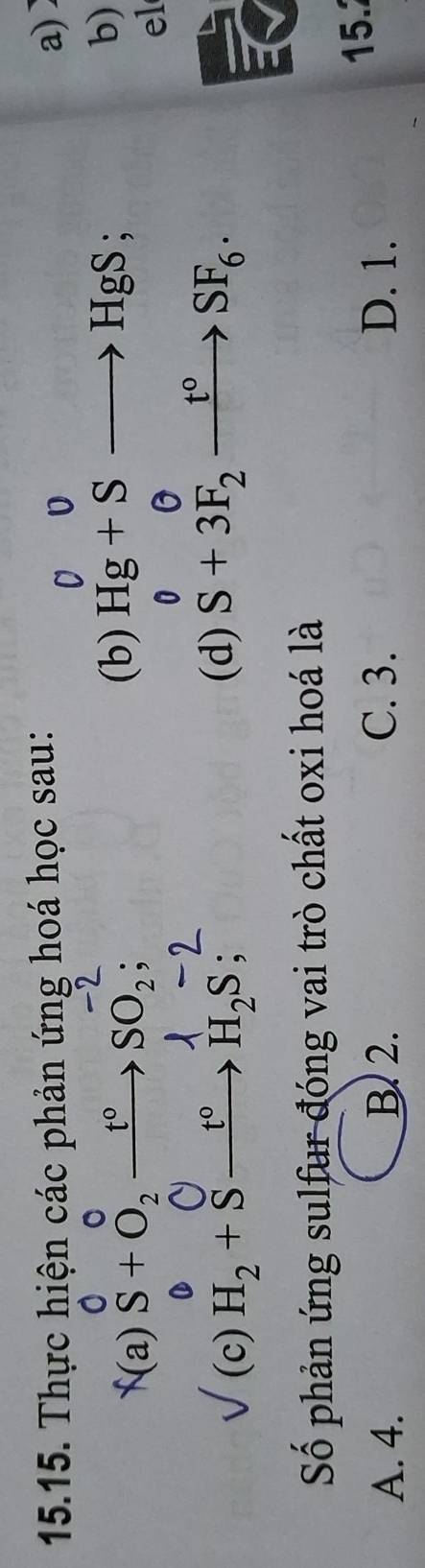 Thực hiện các phản ứng hoá học sau: a)〕
0
f(a) 8 + δ, →→ SO, ; (b) Hg+Sto HgS; 
b)
0
el
9 
(c) H_2+Sxrightarrow t°H_2S :
(d) S+3F_2xrightarrow t°SF_6. 
a
Số phản ứng sulfur đóng vai trò chất oxi hoá là
A. 4. B 2. C. 3. D. 1.
15.