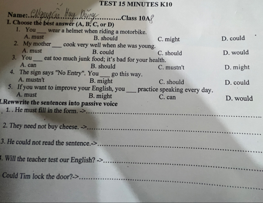 TEST 15 MINUTES K10
Name:_ Class 10A
I. Choose the best answer (A, B, C, or D)
1. You_ wear a helmet when riding a motorbike.
A. must B. should C. might D. could
2. My mother_ cook very well when she was young.
A. must B. could C. should D. would
3. You_ eat too much junk food; it’s bad for your health.
A. can B. should C. mustn't D. might
4. The sign says "No Entry". You_ go this way.
A. mustn't B. might C. should D. could
5. If you want to improve your English, you _practice speaking every day.
A. must B. might C. can D. would
I.Rewwrite the sentences into passive voice
_
1. . He must fill in the form. ->
2. They need not buy cheese._
3. He could not read the sentence.
_
4. Will the teacher test our English?
_
Could Tim lock the door?->_