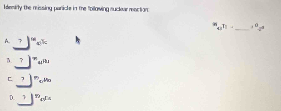 Identify the missing particle in the following nuclear reaction:
99_43Tc _  +^0_-1e
A. ? ^99_43T C
B. ? 99 _44R
C. 99 421 M 0
D. 7^(99)_43Es