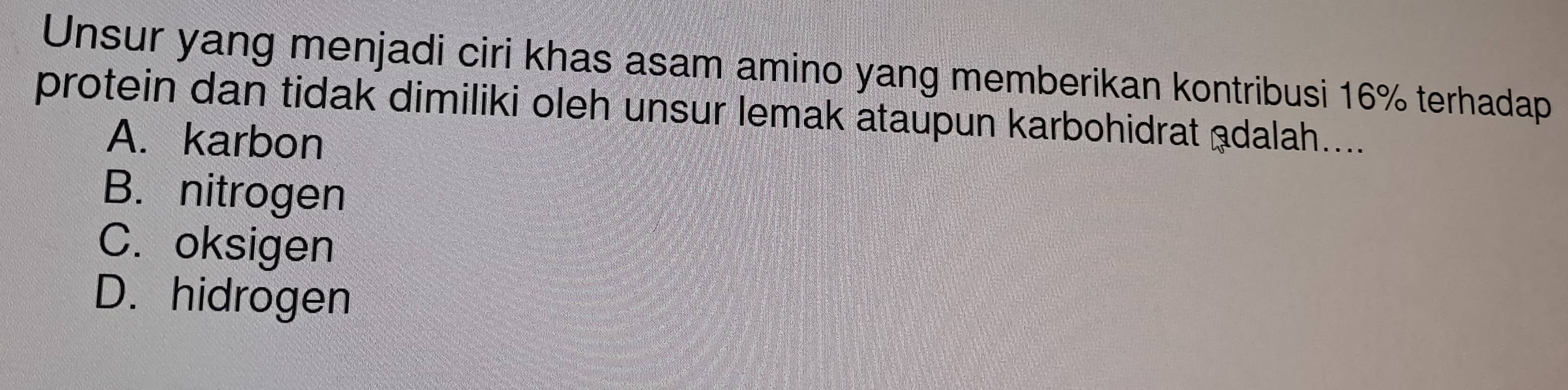 Unsur yang menjadi ciri khas asam amino yang memberikan kontribusi 16% terhadap
protein dan tidak dimiliki oleh unsur lemak ataupun karbohidrat adalah....
A. karbon
B. nitrogen
C. oksigen
D. hidrogen