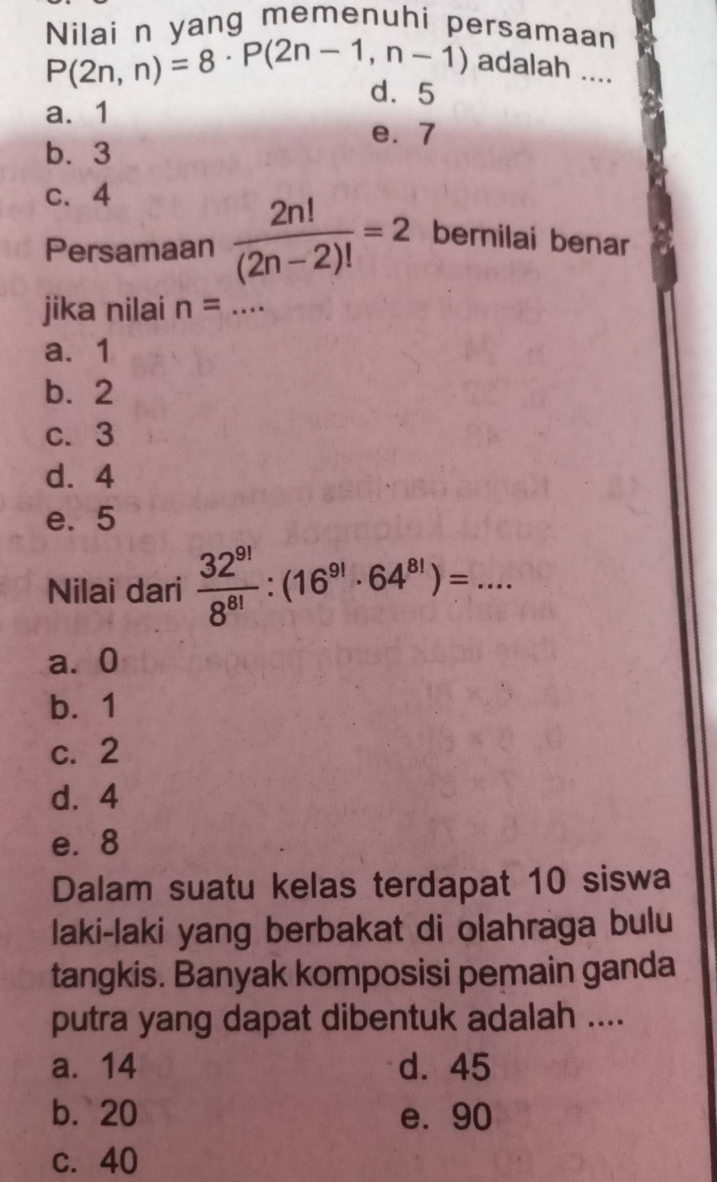 Nilai n yang memenuhi persamaan
P(2n,n)=8· P(2n-1,n-1)
adalah ....
d. 5
a. 1
e. 7
b. 3
c. 4
Persamaan  2n!/(2n-2)! =2 bernilai benar
jika nilai n= _
a. 1
b. 2
c. 3
d. 4
e. 5
Nilai dari  32^(9!)/8^(8!) :(16^(9!)· 64^(8!))=... _
a⩾ 0
b. 1
c. 2
d. 4
e. 8
Dalam suatu kelas terdapat 10 siswa
laki-laki yang berbakat di olahraga bulu
tangkis. Banyak komposisi pemain ganda
putra yang dapat dibentuk adalah ....
a. 14 d. 45
b. 20 e. 90
c. 40