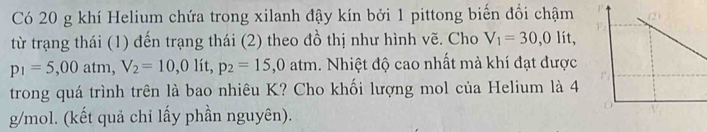 Có 20 g khí Helium chứa trong xilanh đậy kín bởi 1 pittong biến đổi chậm 
từ trạng thái (1) đến trạng thái (2) theo đồ thị như hình vẽ. Cho V_1=30,0lit,
p_1=5,00atm, V_2=10,0 lit p_2=15,0atm 1. Nhiệt độ cao nhất mà khí đạt được 
trong quá trình trên là bao nhiêu K? Cho khối lượng mol của Helium là 4
g/mol. (kết quả chỉ lấy phần nguyên).