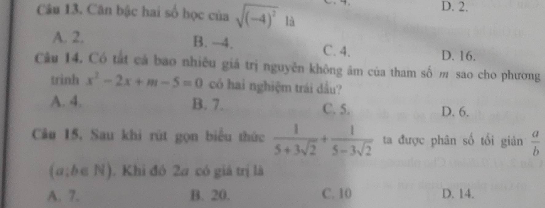 D. 2.
Câu 13. Căn bậc hai số học của sqrt((-4)^2) là
A. 2. B. -4.
C. 4.
D. 16.
Câu 14. Có tất cả bao nhiều giá trị nguyễn không âm của tham số m sao cho phương
trinh x^2-2x+m-5=0 có hai nghiệm trái dầu?
A. 4. B. 7. C. 5.
D. 6.
Câu 15. Sau khi rút gọn biểu thức  1/5+3sqrt(2) + 1/5-3sqrt(2)  ta được phân số tối giản  a/b 
(a;b∈ N). Khi đó 2a có giá trị là
A. 7. B. 20. C. 10 D. 14.