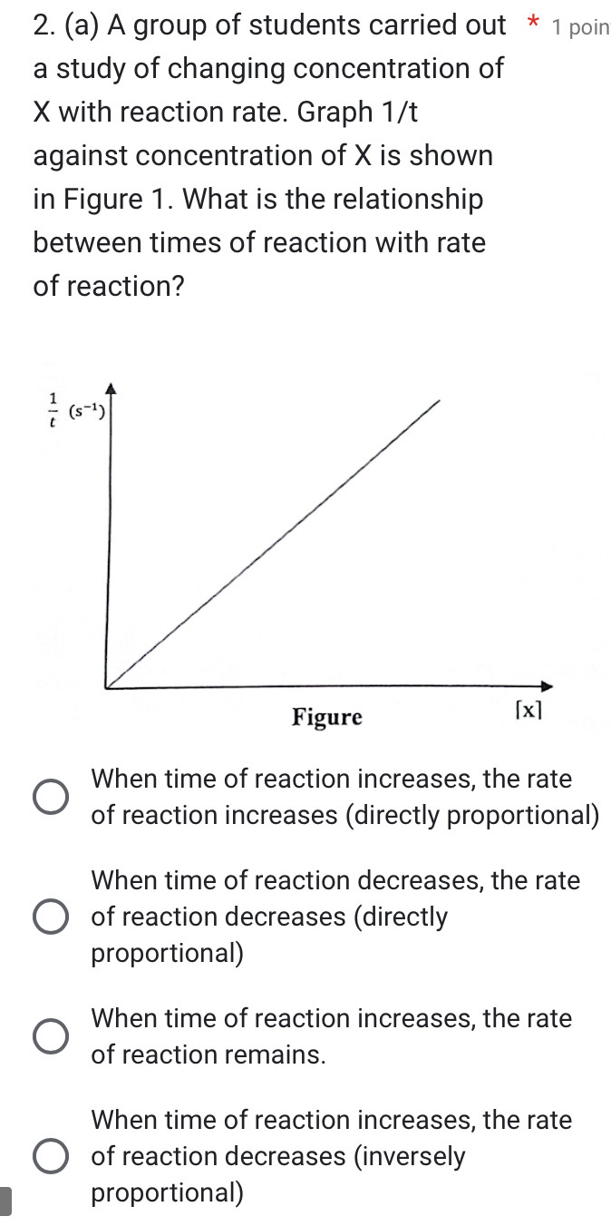 A group of students carried out * 1 poin
a study of changing concentration of
X with reaction rate. Graph 1/t
against concentration of X is shown
in Figure 1. What is the relationship
between times of reaction with rate
of reaction?
When time of reaction increases, the rate
of reaction increases (directly proportional)
When time of reaction decreases, the rate
of reaction decreases (directly
proportional)
When time of reaction increases, the rate
of reaction remains.
When time of reaction increases, the rate
of reaction decreases (inversely
proportional)