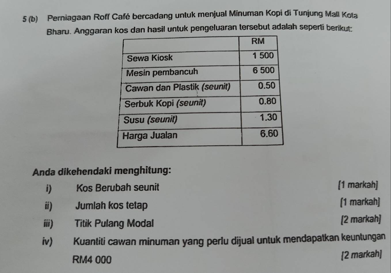 5 (b) Perniagaan Roff Café bercadang untuk menjual Minuman Kopi di Tunjung Mall Kota 
Bharu. Anggaran hasil untuk pengeluaran tersebut adalah seperti berikut: 
Anda dikehendaki menghitung: 
i) Kos Berubah seunit [1 markah] 
ii) Jumlah kos tetap (1 markah] 
iii) Titik Pulang Modal [2 markah] 
iv) Kuantiti cawan minuman yang perlu dijual untuk mendapatkan keuntungan
RM4 000
[2 markah]