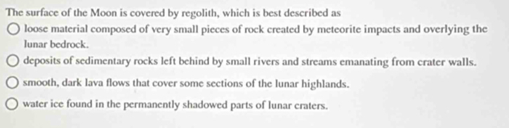 The surface of the Moon is covered by regolith, which is best described as
loose material composed of very small pieces of rock created by meteorite impacts and overlying the
lunar bedrock.
deposits of sedimentary rocks left behind by small rivers and streams emanating from crater walls.
smooth, dark lava flows that cover some sections of the lunar highlands.
water ice found in the permanently shadowed parts of lunar craters.