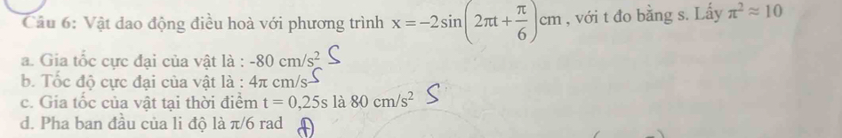 Vật dao động điều hoà với phương trình x=-2sin (2π t+ π /6 )cm , với t đo bằng s. Lấy π^2approx 10
a. Gia tốc cực đại của vật là : -80cm/s^2
b. Tốc độ cực đại của vật là : 4π c m/s
c. Gia tốc của vật tại thời điểm t=0,25s là 80cm/s^2
d. Pha ban đầu của li độ là π/6 rad