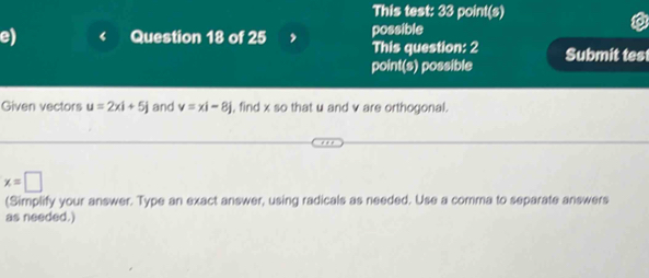 This test: 33 point(s) 
possible 
e) Question 18 of 25 This question: 2 Submit test 
point(s) possible 
Given vectors u=2xi+5j and v=xi-8j , find x so that u and v are orthogonal.
x=□
(Simplify your answer. Type an exact answer, using radicals as needed. Use a comma to separate answers 
as needed.)