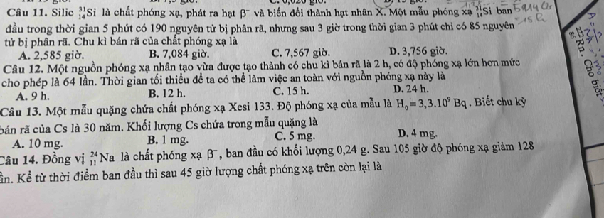 Silic beginarrayr 31 14endarray Si là chất phóng xạ, phát ra hạt beta^- và biến đổi thành hạt nhân X. Một mẫu phóng xạ 'Si ban
đầu trong thời gian 5 phút có 190 nguyên tử bị phân rã, nhưng sau 3 giờ trong thời gian 3 phút chỉ có 85 nguyên
tử bị phân rã. Chu kì bán rã của chất phóng xạ là
A. 2,585 giờ. B. 7,084 giờ. C. 7,567 giờ. D. 3,756 giờ.
Câu 12. Một nguồn phóng xạ nhân tạo vừa được tạo thành có chu kì bán rã là 2 h, có độ phóng xạ lớn hơn mức
cho phép là 64 lần. Thời gian tối thiều đề ta có thể làm việc an toàn với nguồn phóng xạ này là
A. 9 h. B. 12 h. C. 15 h. D. 24 h.
Câu 13. Một mẫu quặng chứa chất phóng xạ Xesi 133. Độ phóng xạ của mẫu là H_0=3,3.10^9Bq. Biết chu kỳ
bản rã của Cs là 30 năm. Khối lượng Cs chứa trong mẫu quặng là D. 4 mg.
A. 10 mg. B. 1 mg.
C. 5 mg.
Câu 14. Đồng vị beginarrayr 24 11endarray. Na là chất phóng xạ β¯, ban đầu có khối lượng 0, 24 g. Sau 105 giờ độ phóng xạ giảm 128
tần. Kể từ thời điểm ban đầu thì sau 45 giờ lượng chất phóng xạ trên còn lại là