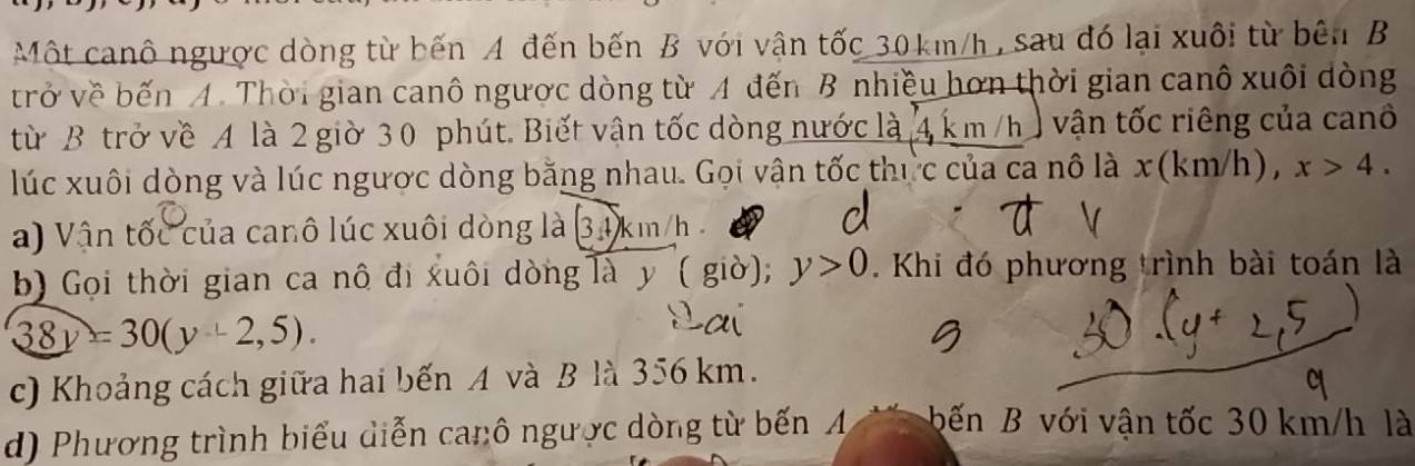 Một canô ngược dòng từ bến A đến bến B với vận tốc 30km/h , sau đó lại xuôi từ bên B 
trở về bến A. Thời gian canô ngược dòng từ A đến B nhiều hơn thời gian canô xuôi dòng 
từ B trở về 4 là 2 giờ 30 phút. Biết vận tốc dòng nước là 4 km /h vận tốc riêng của canô 
lúc xuôi dòng và lúc ngược dòng bằng nhau. Gọi vận tốc thực của ca nô là x(km/h), x>4. 
a) Vận tốc của canô lúc xuôi dòng là 34 km/h
b) Gọi thời gian ca nô đi xuôi dòng là y ( giờ); y>0. Khi đó phương trình bài toán là
38y=30(y+2,5). 
c) Khoảng cách giữa hai bến A và B là 356 km. 
d) Phương trình biểu diễn canô ngược dòng từ bến A bến B với vận tốc 30 km/h là