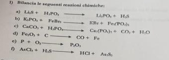 Bilancia le seguenti reazioni chimiche: 
a) Li_2S+H_1PO_4to Li_3PO_4+H_2S
b) K_3PO_4+FeBnto KBr+Fe_3(PO_4)_1
c) CaCO_3+H_3POto Ca(PO_4)_3+CO_2+H_2O
d) Fe_2O_3+Cto CO+Fe
e) P+O_2to P_2O_1
0 AsCl_3+H_2Sto HCl+As_3S_3