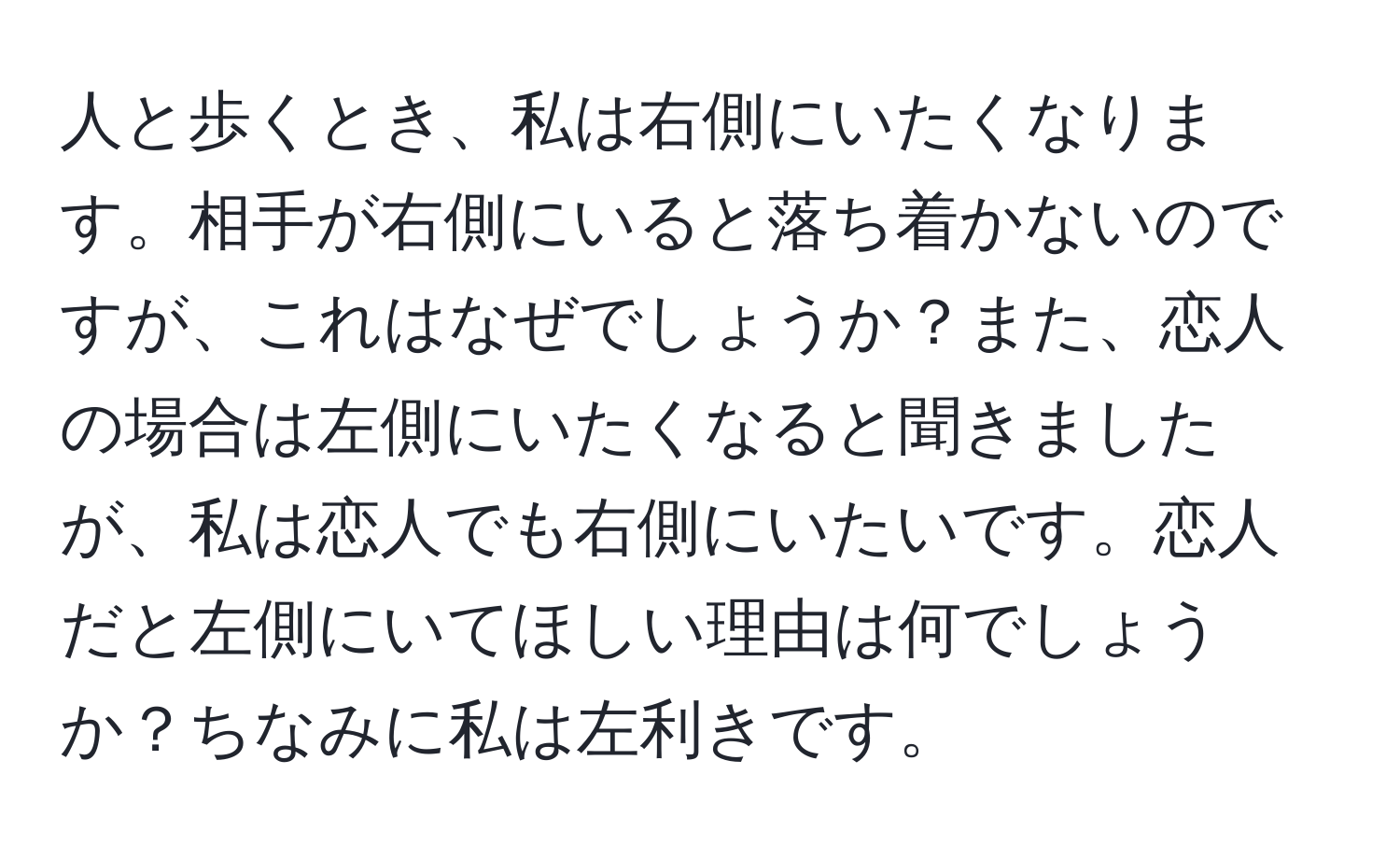 人と歩くとき、私は右側にいたくなります。相手が右側にいると落ち着かないのですが、これはなぜでしょうか？また、恋人の場合は左側にいたくなると聞きましたが、私は恋人でも右側にいたいです。恋人だと左側にいてほしい理由は何でしょうか？ちなみに私は左利きです。