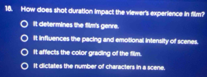 How does shot duration impact the viewer's experience in film?
It determines the film's genre.
It influences the pacing and emotional intensity of scenes.
It affects the color grading of the film.
It dictates the number of characters in a scene.