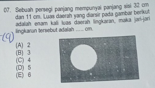 Sebuah persegi panjang mempunyai panjang sisi 32 cm
dan 11 cm. Luas daerah yang diarsir pada gambar berikut
adalah enam kali luas daerah lingkaran, maka jari-jari
lingkaran tersebut adalah …._ cm.
(A) 2
(B) 3
(C) 4
(D) 5
(E) 6