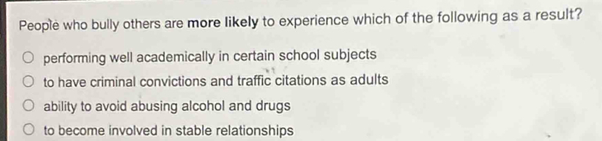 People who bully others are more likely to experience which of the following as a result?
performing well academically in certain school subjects
to have criminal convictions and traffic citations as adults
ability to avoid abusing alcohol and drugs
to become involved in stable relationships