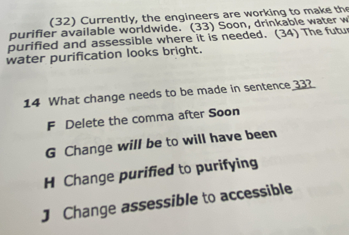 (32) Currently, the engineers are working to make the
purifier available worldwide. (33) Soon, drinkable water w
purified and assessible where it is needed. (34) The futur
water purification looks bright.
14 What change needs to be made in sentence 33?
F Delete the comma after Soon
G Change will be to will have been
H Change purified to purifying
J Change assessible to accessible