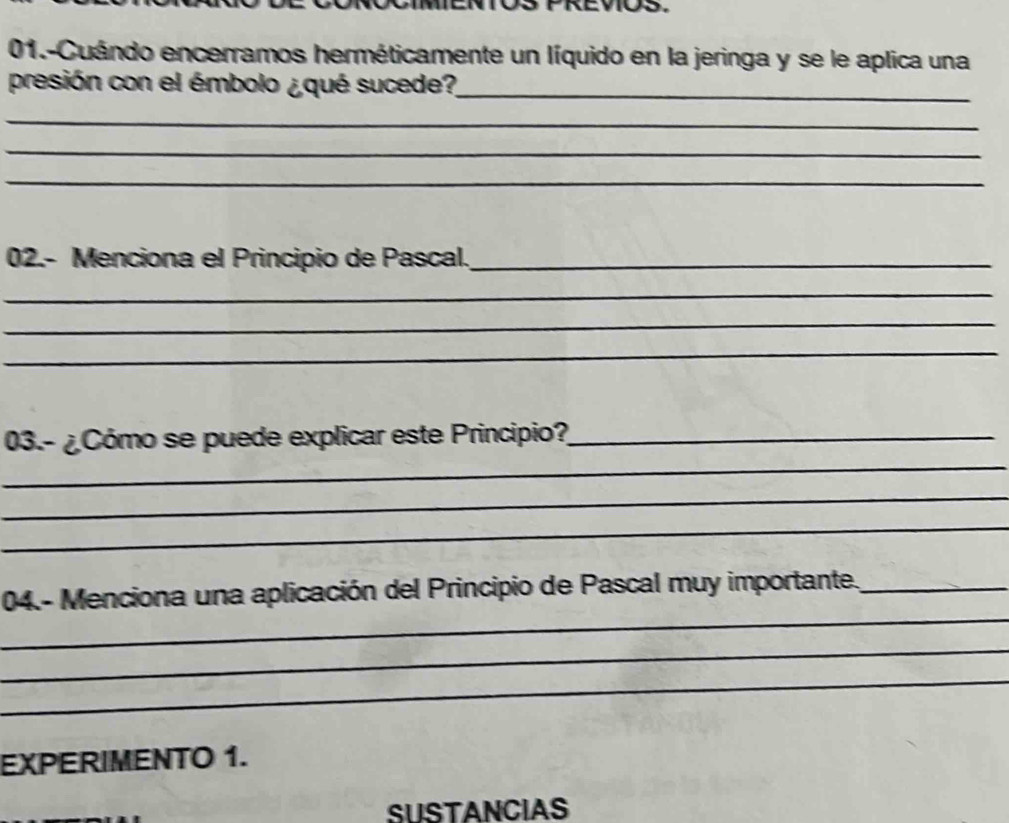 01.-Cuándo encerramos herméticamente un líquido en la jeringa y se le aplica una 
presión con el émbolo ¿qué sucede?_ 
_ 
_ 
_ 
02.- Menciona el Principio de Pascal._ 
_ 
_ 
_ 
_ 
03.- ¿Cómo se puede explicar este Principio?_ 
_ 
_ 
_ 
04.- Menciona una aplicación del Principio de Pascal muy importante._ 
_ 
_ 
EXPERIMENTO 1. 
SUSTANCIAS