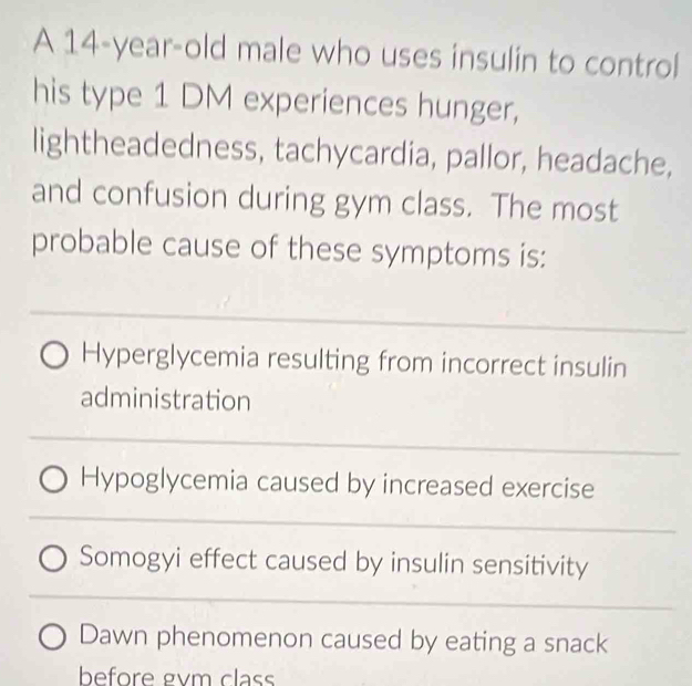 A 14-year-old male who uses insulin to control 
his type 1 DM experiences hunger, 
lightheadedness, tachycardia, pallor, headache, 
and confusion during gym class. The most 
probable cause of these symptoms is: 
_ 
Hyperglycemia resulting from incorrect insulin 
administration 
_ 
Hypoglycemia caused by increased exercise 
_ 
Somogyi effect caused by insulin sensitivity 
_ 
Dawn phenomenon caused by eating a snack 
before gvm class