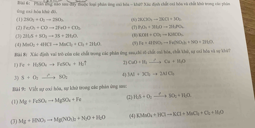 Phản ứng nào sau đãy thuộc loại phản ứng oxi hóa - khử? Xác định chất oxi hóa và chất khử trong các phản
ứng oxi hóa khử đó.
(1) 2SO_2+O_2to 2SO_3. (6) 2KClO_3to 2KCl+3O_2.
(2) Fe_2O_3+COto 2FeO+CO_2. (7) P_2O_5+3H_2Oto 2H_3PO_4.
(3) 2H_2S+SO_2to 3S+2H_2O. (8) KOH+CO_2to KHCO_3.
(4) MnO_2+4HClto MnCl_2+Cl_2+2H_2O. (9) Fe+4HNO_3to Fe(NO_3)_3+NO+2H_2O.
Bài 8: Xác định vai trò của các chất trong các phản ứng sau,chỉ rõ chất oxi hóa, chất khử, sự oxi hóa và sự khử?
1) Fe+H_2SO_4to FeSO_4+H_2uparrow 2) CuO+H_2to Cu+H_2O
3) S+O_2xrightarrow I°SO_2
4) 3Al+3Cl_2to 2AlCl_3
Bài 9: Viết sự oxi hóa, sự khử trong các phản ứng sau:
(1) Mg+FeSO_4to MgSO_4+Fe
(2) H_2S+O_2xrightarrow I°SO_2+H_2O.
(3) Mg+HNO_3to Mg(NO_3)_2+N_2O+H_2O (4) KMnO_4+HClto KCl+MnCl_2+Cl_2+H_2O