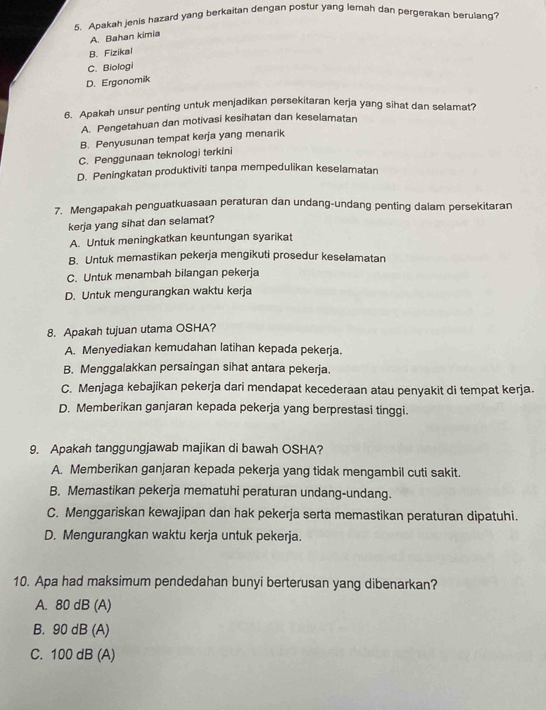 Apakah jenis hazard yang berkaitan dengan postur yang lemah dan pergerakan berulang?
A. Bahan kimia
B. Fizikal
C. Biologi
D. Ergonomik
6. Apakah unsur penting untuk menjadikan persekitaran kerja yang sihat dan selamat?
A. Pengetahuan dan motivasi kesihatan dan keselamatan
B. Penyusunan tempat kerja yang menarik
C. Penggunaan teknologi terkini
D. Peningkatan produktiviti tanpa mempedulikan keselamatan
7. Mengapakah penguatkuasaan peraturan dan undang-undang penting dalam persekitaran
kerja yang sihat dan selamat?
A. Untuk meningkatkan keuntungan syarikat
B. Untuk memastikan pekerja mengikuti prosedur keselamatan
C. Untuk menambah bilangan pekerja
D. Untuk mengurangkan waktu kerja
8. Apakah tujuan utama OSHA?
A. Menyediakan kemudahan latihan kepada pekerja.
B. Menggalakkan persaingan sihat antara pekerja.
C. Menjaga kebajikan pekerja dari mendapat kecederaan atau penyakit di tempat kerja.
D. Memberikan ganjaran kepada pekerja yang berprestasi tinggi.
9. Apakah tanggungjawab majikan di bawah OSHA?
A. Memberikan ganjaran kepada pekerja yang tidak mengambil cuti sakit.
B. Memastikan pekerja mematuhi peraturan undang-undang.
C. Menggariskan kewajipan dan hak pekerja serta memastikan peraturan dipatuhi.
D. Mengurangkan waktu kerja untuk pekerja.
10. Apa had maksimum pendedahan bunyi berterusan yang dibenarkan?
A. 80 dB (A)
B. 90 dB (A)
C. 100 dB (A)