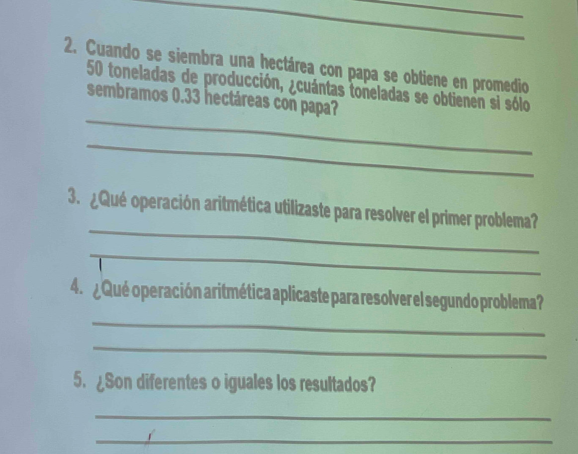 Cuando se siembra una hectárea con papa se obtiene en promedio 
_
50 toneladas de producción, ¿cuántas toneladas se obtienen si sólo 
sembramos 0.33 hectáreas con papa? 
_ 
_ 
3. ¿Qué operación aritmética utilizaste para resolver el primer problema? 
_ 
_ 
4. ¿ Qué operación aritmética aplicaste para resolver el segundo problema? 
_ 
5. ¿Son diferentes o iguales los resultados? 
_ 
_