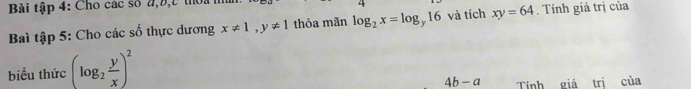 Bài tập 4: Cho các số đ, b, c thờ: 
Baì tập 5: Cho các số thực dương x!= 1, y!= 1 thỏa mãn log _2x=log _y16 và tích xy=64. Tính giá trị của 
biểu thức (log _2 y/x )^2
4b-a Tính giá trị của