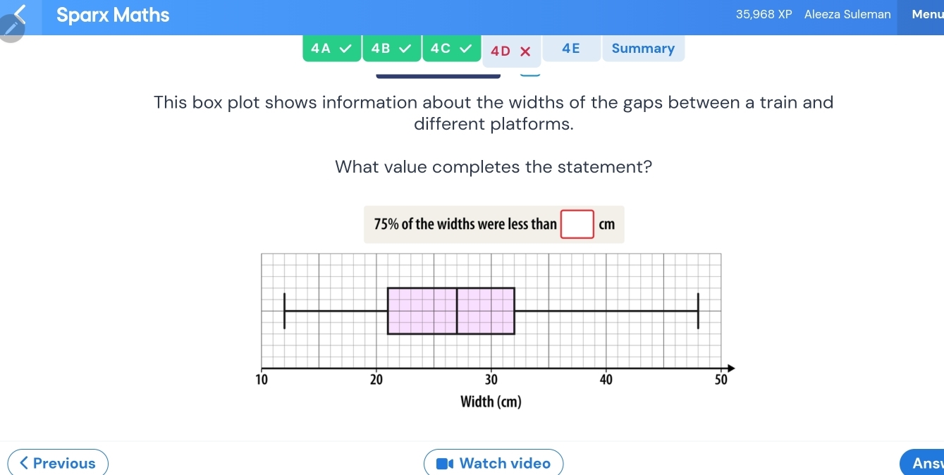 Sparx Maths 35,968 XP Aleeza Suleman Menu 
4 A 4B 4C 4D 4E Summary 
This box plot shows information about the widths of the gaps between a train and 
different platforms. 
What value completes the statement?
75% of the widths were less than □ cm < Previous Watch video Ans