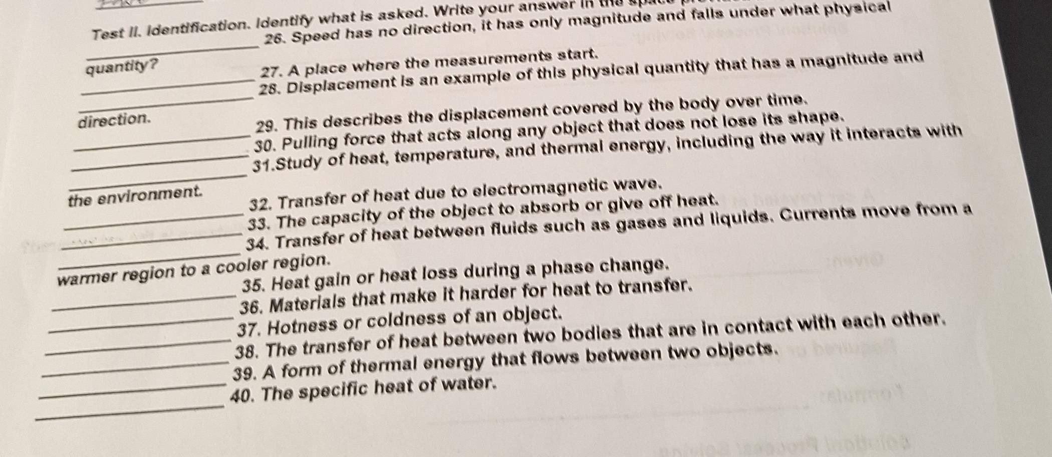 Test II. identification. Identify what is asked. Write your answer in the apat 
26. Speed has no direction, it has only magnitude and falls under what physical 
_ 
quantity ? 
27. A place where the measurements start. 
_28. Displacement is an example of this physical quantity that has a magnitude and 
direction. 
_29. This describes the displacement covered by the body over time. 
30. Pulling force that acts along any object that does not lose its shape. 
_ 
_31.Study of heat, temperature, and thermal energy, including the way it interacts with 
32. Transfer of heat due to electromagnetic wave. 
the environment. 
33. The capacity of the object to absorb or give off heat. 
_ 
_34. Transfer of heat between fluids such as gases and liquids. Currents move from a 
warmer region to a cooler region. 
35. Heat gain or heat loss during a phase change. 
_36. Materials that make it harder for heat to transfer. 
37. Hotness or coldness of an object. 
_38. The transfer of heat between two bodies that are in contact with each other. 
_39. A form of thermal energy that flows between two objects. 
_ 
_40. The specific heat of water.