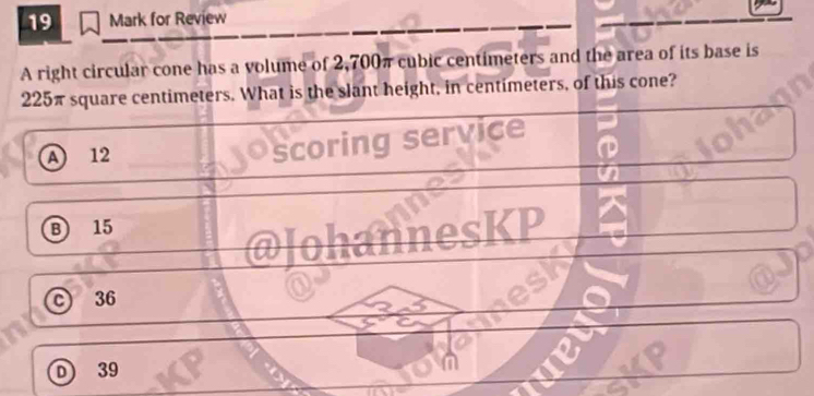 for Review
A right circular cone has a volume of 2,700π cubic centimeters and the area of its base is
225π square centimeters. What is the slant height, in centimeters, of this cone?
a 12
scoring service
B 15
annesKP
c 36
D) 39